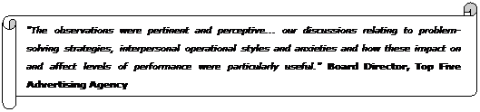Horizontal Scroll: "The observations were pertinent and perceptive... our discussions relating to problem-solving strategies, interpersonal operational styles and anxieties and how these impact on and affect levels of performance were particularly useful." Board Director, Top Five Advertising Agency